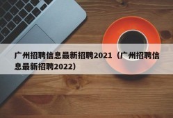 广州招聘信息最新招聘2021（广州招聘信息最新招聘2022）