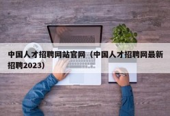 中国人才招聘网站官网（中国人才招聘网最新招聘2023）