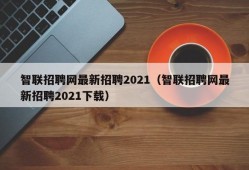 智联招聘网最新招聘2021（智联招聘网最新招聘2021下载）