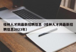 桂林人才网最新招聘信息（桂林人才网最新招聘信息2023年）