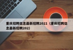 重庆招聘信息最新招聘2021（重庆招聘信息最新招聘202）